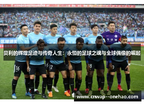 贝利的辉煌足迹与传奇人生:永恒的足球之魂与全球偶像的崛起 贝利的辉煌足迹与传奇人生:永恒的足球之魂与全球偶像的崛起