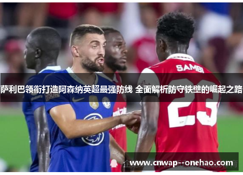 萨利巴领衔打造阿森纳英超最强防线 全面解析防守铁壁的崛起之路 萨利巴领衔打造阿森纳英超最强防线 全面解析防守铁壁的崛起之路